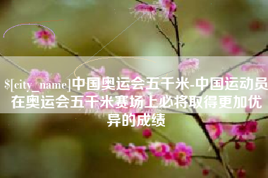 咸宁中国奥运会五千米-中国运动员在奥运会五千米赛场上必将取得更加优异的成绩