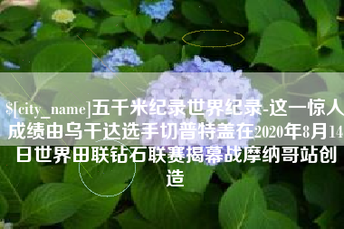 咸宁五千米纪录世界纪录-这一惊人成绩由乌干达选手切普特盖在2020年8月14日世界田联钻石联赛揭幕战摩纳哥站创造