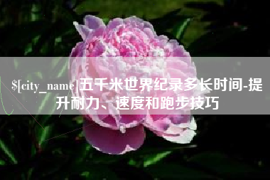 咸宁五千米世界纪录多长时间-提升耐力、速度和跑步技巧