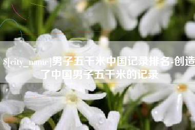 咸宁男子五千米中国记录排名-创造了中国男子五千米的记录