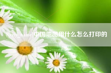 咸宁中国地图用什么怎么打印的