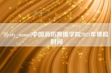 咸宁中国消防救援学院2021年体检时间