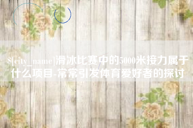 咸宁滑冰比赛中的5000米接力属于什么项目-常常引发体育爱好者的探讨