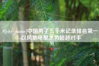 咸宁中国男子五千米记录排名第一-以风驰电掣之势超越对手