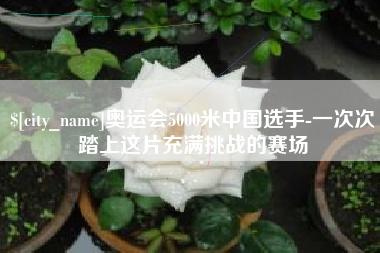咸宁奥运会5000米中国选手-一次次踏上这片充满挑战的赛场