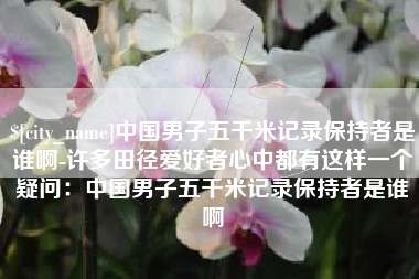 咸宁中国男子五千米记录保持者是谁啊-许多田径爱好者心中都有这样一个疑问：中国男子五千米记录保持者是谁啊