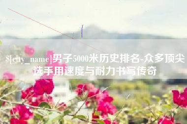 咸宁男子5000米历史排名-众多顶尖选手用速度与耐力书写传奇