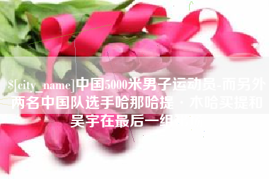 咸宁中国5000米男子运动员-而另外两名中国队选手哈那哈提·木哈买提和吴宇在最后一组出场