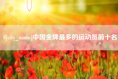 咸宁中国金牌最多的运动员前十名